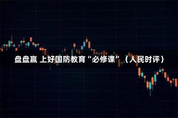 盘盘赢 上好国防教育“必修课”（人民时评）