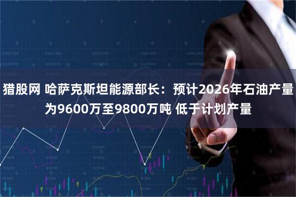 猎股网 哈萨克斯坦能源部长：预计2026年石油产量为9600万至9800万吨 低于计划产量