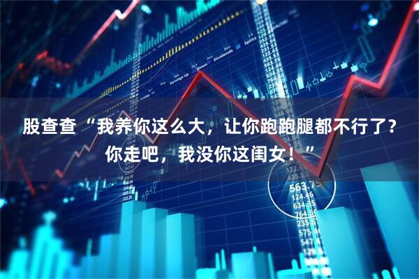 股查查 “我养你这么大，让你跑跑腿都不行了？你走吧，我没你这闺女！”